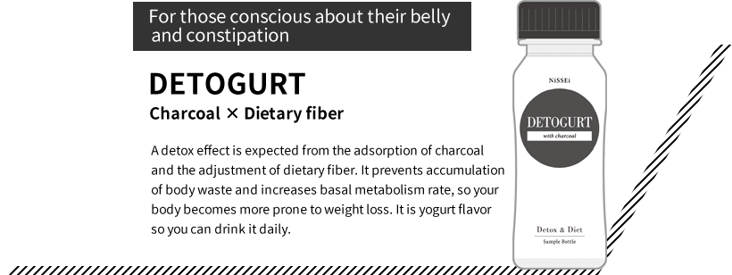 “For those conscious about their belly and constipation” DETOGURT Charcoal × Dietary fiber A detox effect is expected from the adsorption of charcoal and the adjustment of dietary fiber. It prevents accumulation of body waste and increases basal metabolism rate, so your body becomes more prone to weight loss. It is yogurt flavor so you can drink it daily.