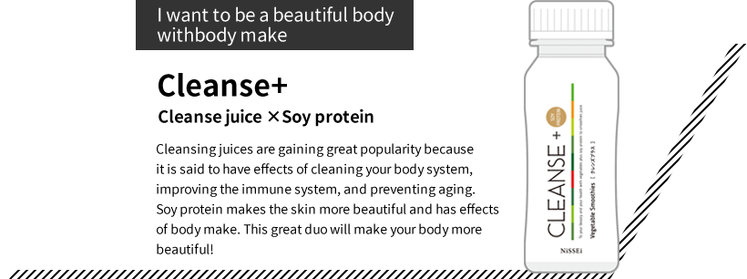 “I want to be a beautiful body with body make” Cleanse+ Cleanse juice ×Soy protein Cleansing juices are gaining great popularity because it is said to have effects of cleaning your body system, improving the immune system, and preventing aging. Soy protein makes the skin more beautiful and has effects of body make. This great duo will make your body more beautiful!