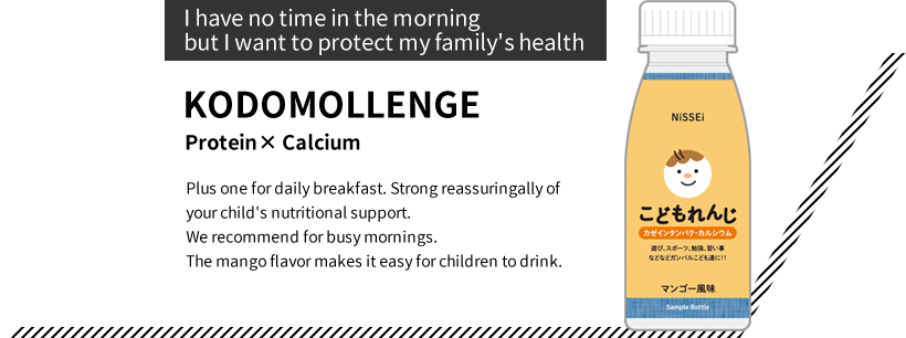 “I have no time in the morning but I want to protect my family's health” KODOMOLLENGE Protein× Calcium Plus one for daily breakfast. Strong reassuring ally of your child's nutritional support. We recommend for busy mornings. The mango flavor makes it easy for children to drink.