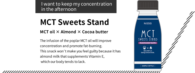 “I want to keep my concentration in the afternoon” MTC Sweets Stand MTC oil × Almond ×Cocoa butterThe infusion of the poplar MTC oil will improve concentration and promote fat-burning. This snack won’t make you feel guilty because it has almond milk that supplements Vitamin E, which our body tends to lack.