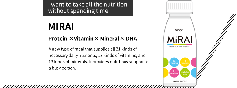 “I want to take all the nutrition without spending time”MIRAI Protein ×Vitamin× Mineral× DHA A new type of meal that supplies all 31 kinds of necessary daily nutrients, 13 kinds of vitamins, and 13 kinds of minerals. It provides nutritious support for a busy person.