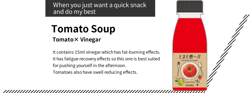 “When you just want a quick snack and do my best”Tomato Soup Tomato× Vinegar It contains 15ml vinegar which has fat-burning effects. It has fatigue recovery effects so this one is best suited for pushing yourself in the afternoon. Tomatoes also have swell reducing effects.