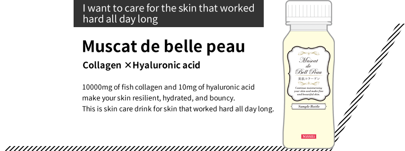 “I want to care for the skin that worked hard all day long” Muscat de belle peau Collagen ×Hyaluronic acid 10000mg of fish collagen and 10mg of hyaluronic acid make your skin resilient, hydrated, and bouncy. This is skin care drink for skin that worked hard all day long.