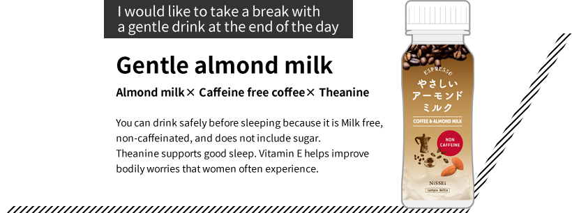 “I would like to take a break with a gentle drink at the end of the day”Gentle almond milk  Almond milk× Caffeine free coffee× Theanine You can drink safely before sleeping because it is Milk free, non-caffeinated, and does not include sugar. Theanine supports good sleep. Vitamin E helps improve bodily worries that women often experience.