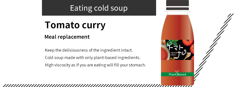 Eating cold soup Tomato curry Meal replacement Keep the delisiousness of the ingredient intact. Cold soup made with only plant-based ingredients. High viscosity as if you are eating will fill your stomach.