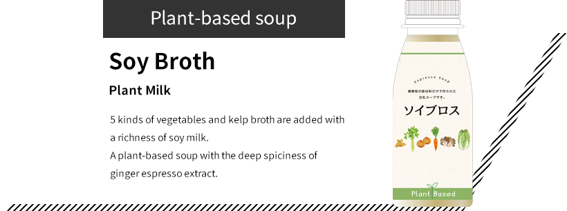 Plant-based soup Soy Broth Plant Milk 5 kinds of vegetables and kelp broth are added with a richness of soy milk. A plant-based soup with the deep spiciness of ginger espresso extract.