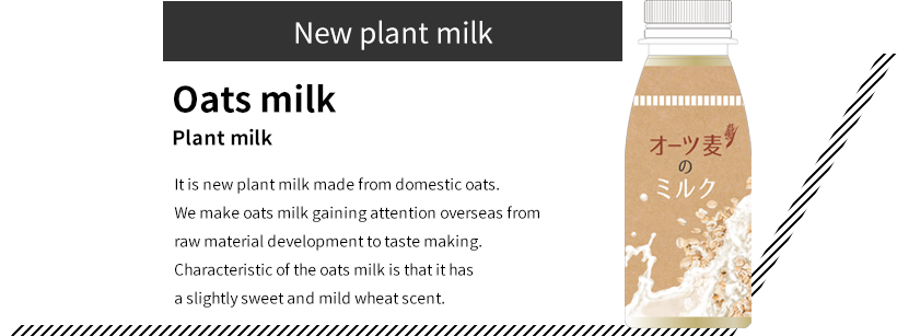 New plant milk Oats milk Plant milk It is new plant milk made from domestic oats. We make oats milk gaining attention overseas from raw material development to taste making. Characteristic of the oats milk is that it has a slightly sweet and mild wheat scent.