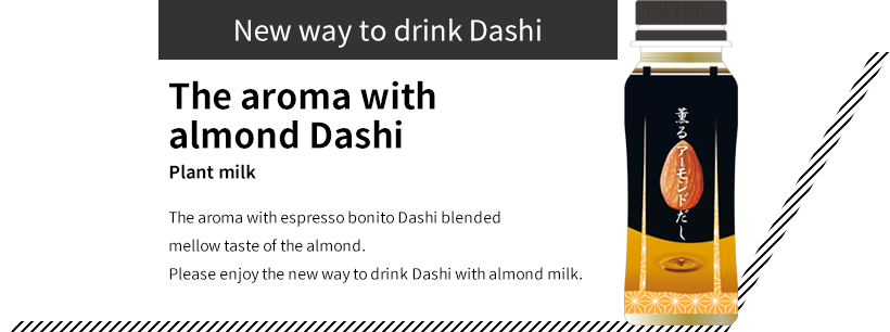 New way to drink Dashi The aroma with almond Dashi Plant milk The aroma with espresso bonito Dashi blended mellow taste of the almond. Please enjoy the new way to drink Dashi with almond milk.