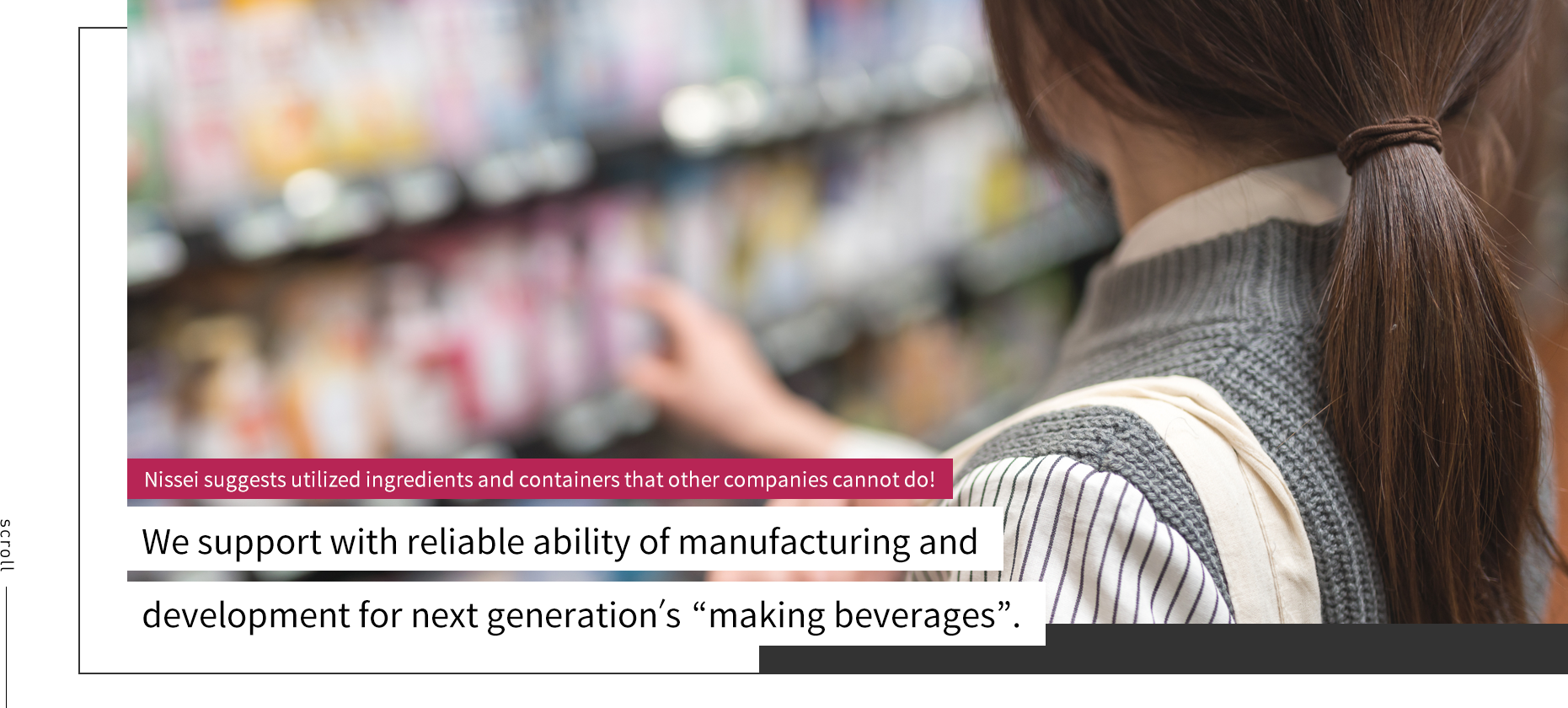 scroll Nissei suggests utilized ingredients and containers that other companies cannot do! We support with reliable ability of manufacturing and development for next generation’s “making beverages”.