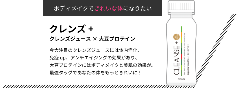 ボディメイクできれいな体になりたい クレンズ+ クレンズジュース×大豆プロテイン 今大注目のクレンズジュースには体内浄化、免疫up、アンチエイジングの効果があり、大豆プロテインにはボディメイクと美肌の効果が。最強タッグであなたの体をもっときれいに!