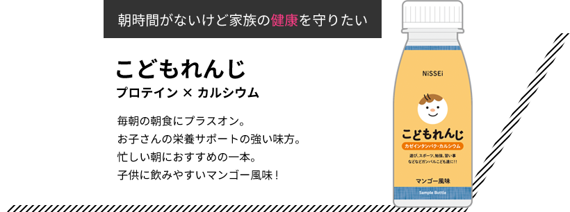 朝時間がないけど家族の健康を守りたい こどもれんじ プロテイン×カルシウム 毎朝の朝食にプラスオン。お子さんの栄養サポートの強い味方。忙しい朝におすすめの一本。子供に飲みやすいマンゴー風味!