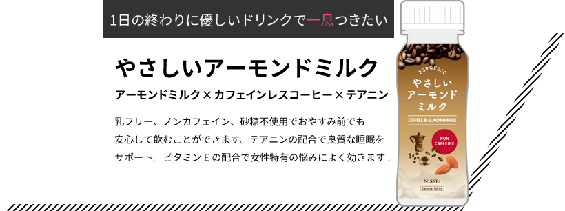 1日の終わりに優しいドリンクで一息つきたい やさしいアーモンドミルク アーモンドミルク×カフェインレスコーヒー×テアニン 乳フリー、ノンカフェイン、砂糖不使用でおやすみ前でも安心して飲むことができます。テアニンの配合で良質な睡眠をサポート。ビタミンEの配合で女性特有の悩みによく効きます!