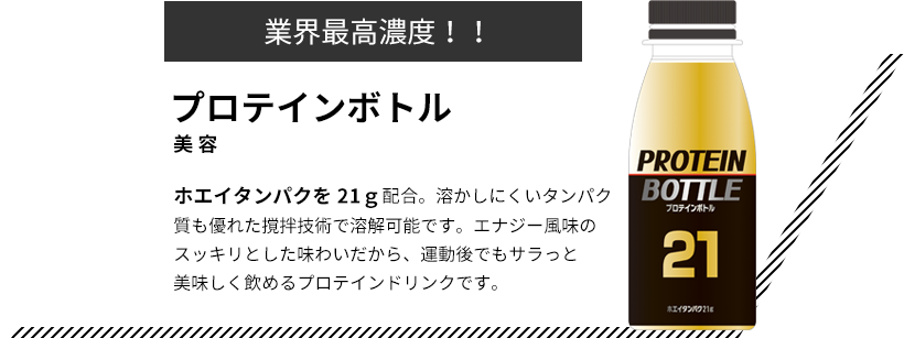 業界最高濃度！！ プロテインボトル 美容 ホエイタンパクを21ｇ配合。溶かしにくいタンパク質も優れた撹拌技術で溶解可能です。エナジー風味のスッキリとした味わいだから、運動後でもサラっと美味しく飲めるプロテインドリンクです。