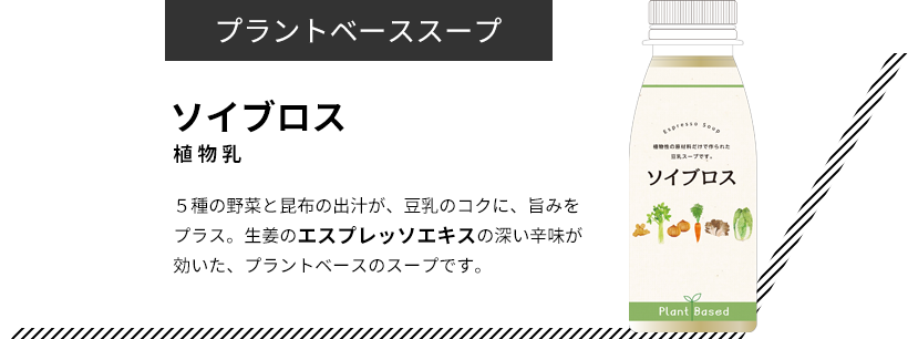 プラントベーススープ ソイブロス 植物乳 ５種の野菜と昆布の出汁が、豆乳のコクに、旨みをプラス。生姜のエスプレッソエキスの深い辛味が効いた、プラントベースのスープです。